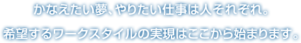 かなえたい夢、やりたい仕事は人それぞれ。希望するワークスタイルの実現はここから始まります。